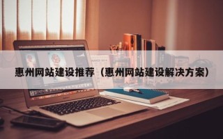 宿州惠州网站建设推荐（惠州网站建设解决方案）