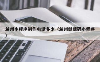 宿州兰州小程序制作电话多少（兰州健康码小程序）